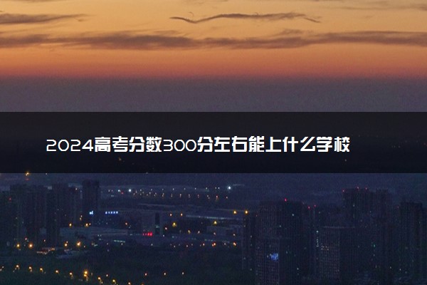 2024高考分数300分左右能上什么学校 哪些值得报考