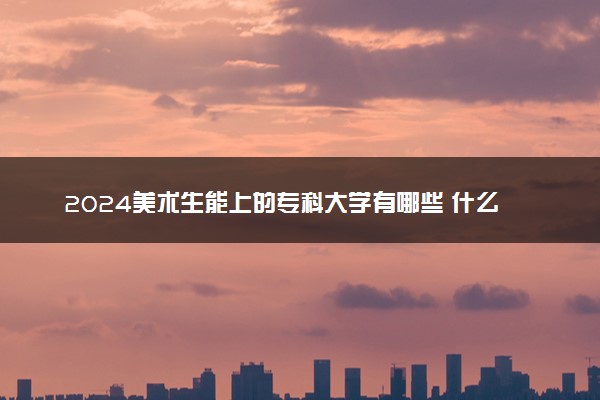 2024美术生能上的专科大学有哪些 什么专科值得报