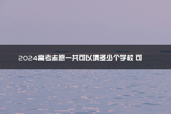 2024高考志愿一共可以填多少个学校 可以报几个志愿