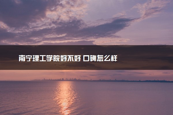 南宁理工学院好不好 口碑怎么样