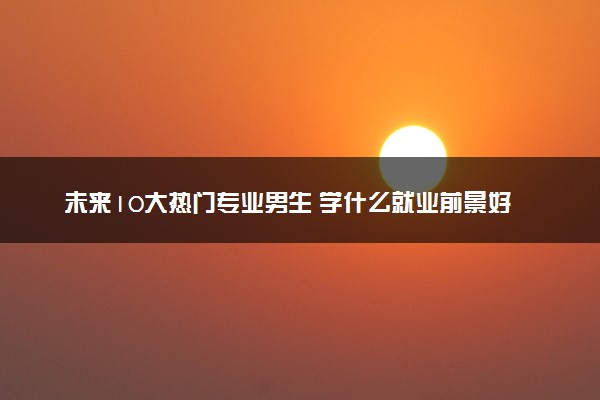 未来10大热门专业男生 学什么就业前景好