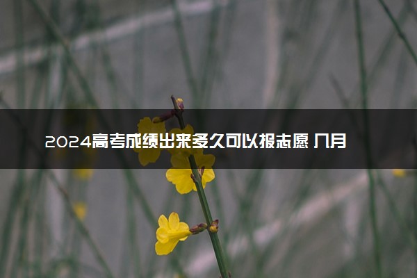 2024高考成绩出来多久可以报志愿 几月份填报