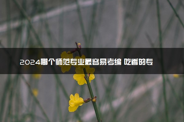 2024哪个师范专业最容易考编 吃香的专业推荐