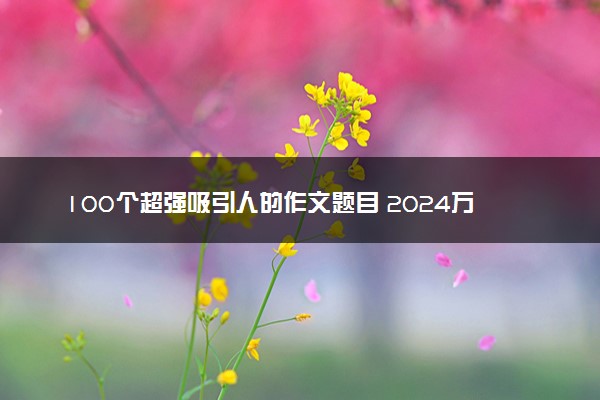 100个超强吸引人的作文题目 2024万能标题整理