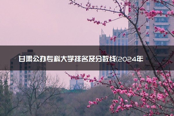 甘肃公办专科大学排名及分数线(2024年高考参考)