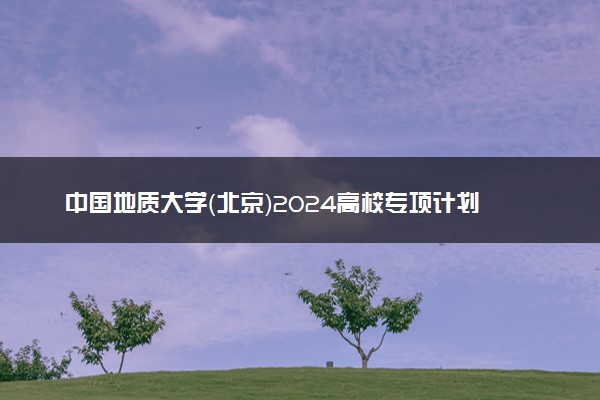 中国地质大学（北京）2024高校专项计划招生简章 招生专业及计划