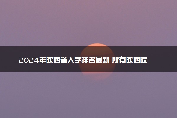 2024年陕西省大学排名最新 所有陕西院校排行榜