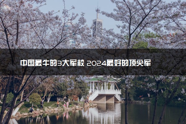 中国最牛的3大军校 2024最好的顶尖军校