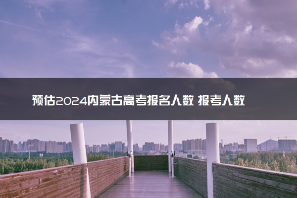 预估2024内蒙古高考报名人数 报考人数预测