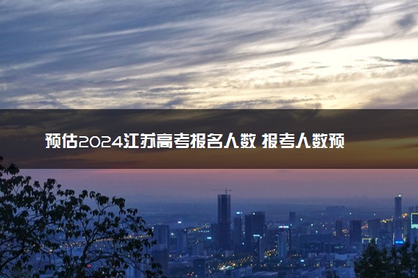 预估2024江苏高考报名人数 报考人数预测