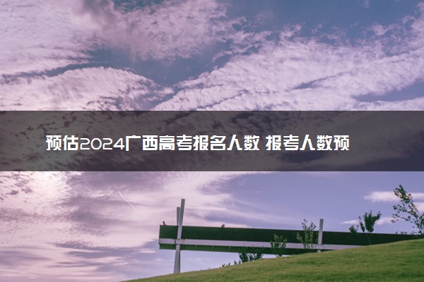 预估2024广西高考报名人数 报考人数预测