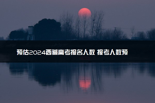 预估2024西藏高考报名人数 报考人数预测