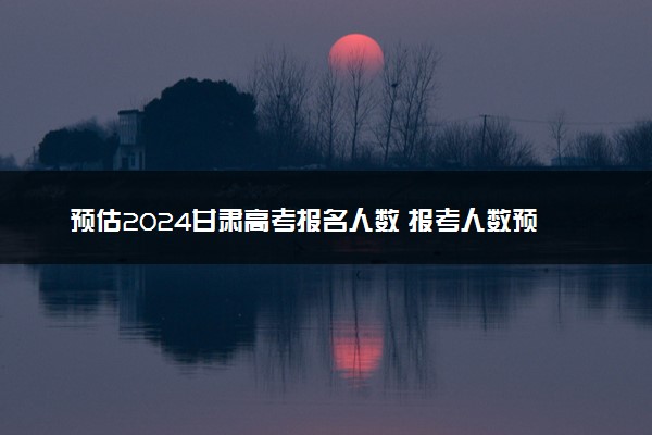 预估2024甘肃高考报名人数 报考人数预测