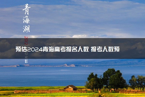 预估2024青海高考报名人数 报考人数预测