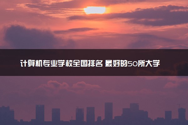 计算机专业学校全国排名 最好的50所大学排行榜