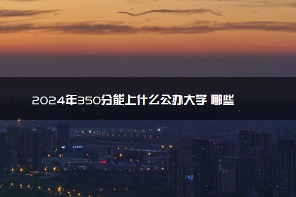 2024年350分能上什么公办大学 哪些值得报考