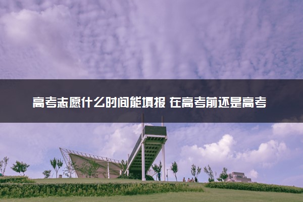 高考志愿什么时间能填报 在高考前还是高考后