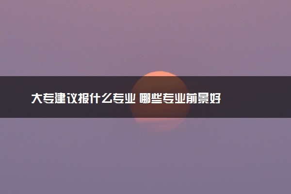 大专建议报什么专业 哪些专业前景好