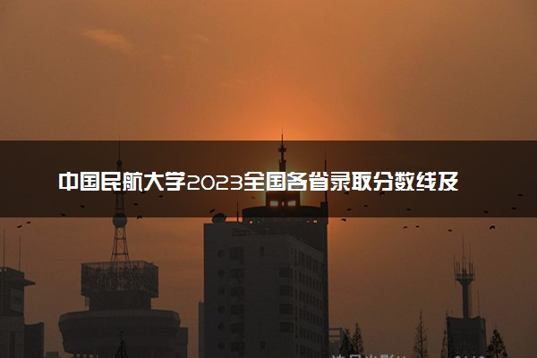 中国民航大学2023全国各省录取分数线及最低位次 高考多少分能上