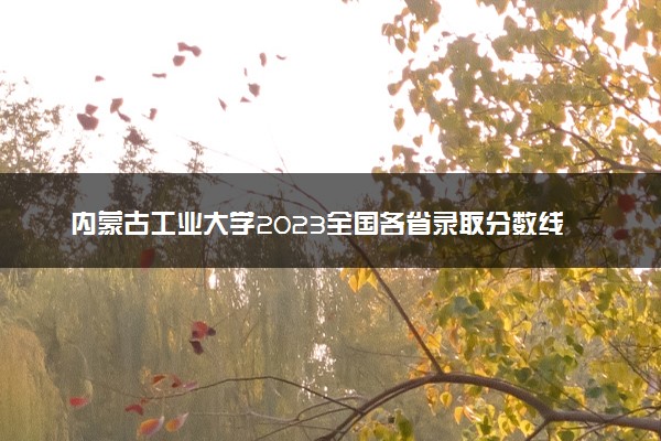 内蒙古工业大学2023全国各省录取分数线及最低位次 高考多少分能上