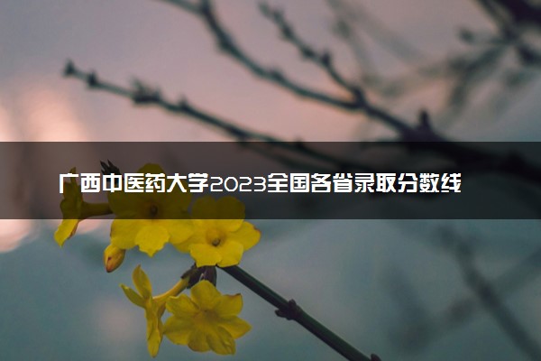 广西中医药大学2023全国各省录取分数线及最低位次 高考多少分能上