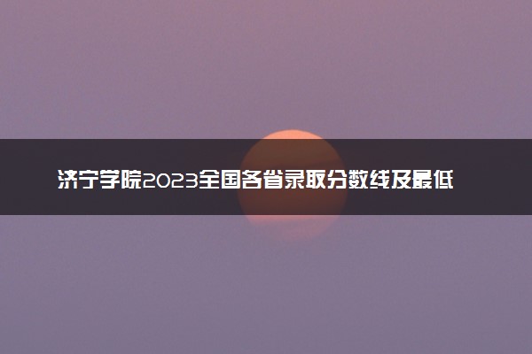 济宁学院2023全国各省录取分数线及最低位次 高考多少分能上