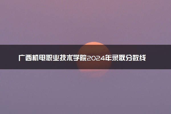 广西机电职业技术学院2024年录取分数线 各专业录取最低分及位次