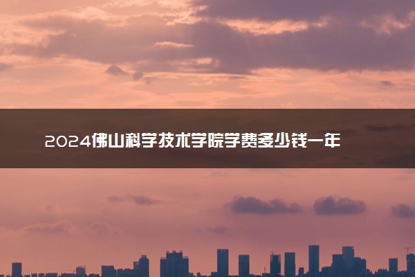 2024佛山科学技术学院学费多少钱一年 各专业收费标准