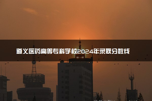 遵义医药高等专科学校2024年录取分数线 各专业录取最低分及位次