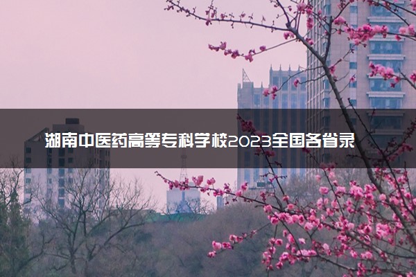 湖南中医药高等专科学校2023全国各省录取分数线及最低位次 高考多少分能上