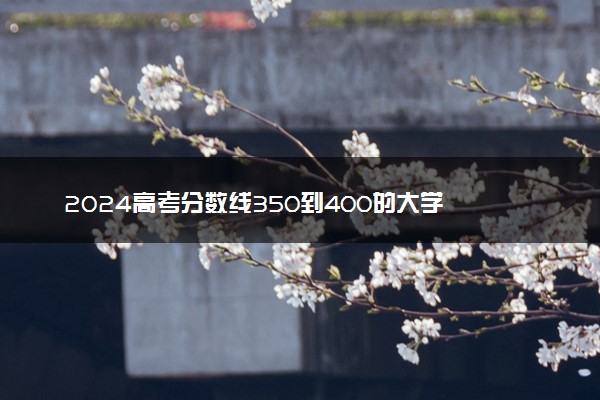 2024高考分数线350到400的大学 能报考什么院校