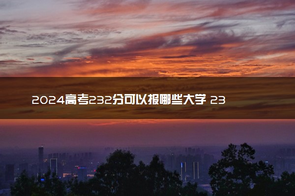 2024高考232分可以报哪些大学 232分左右能上的院校名单