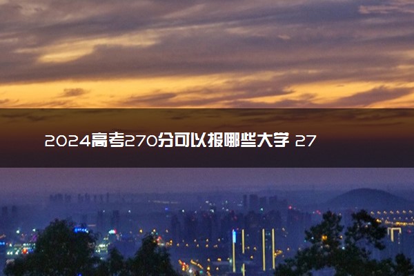 2024高考270分可以报哪些大学 270分左右能上的院校名单