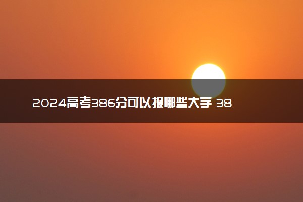 2024高考386分可以报哪些大学 386分左右能上的院校名单