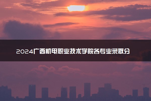 2024广西机电职业技术学院各专业录取分数线及位次 各省录取最低分是多少