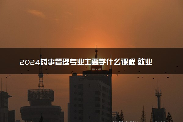 2024药事管理专业主要学什么课程 就业前景及方向有哪些