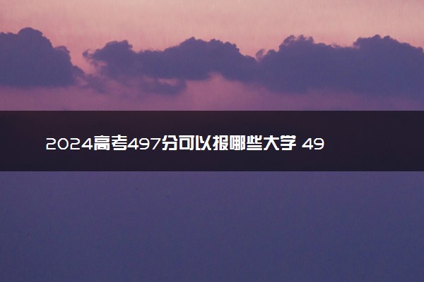 2024高考497分可以报哪些大学 497分左右能上的院校名单