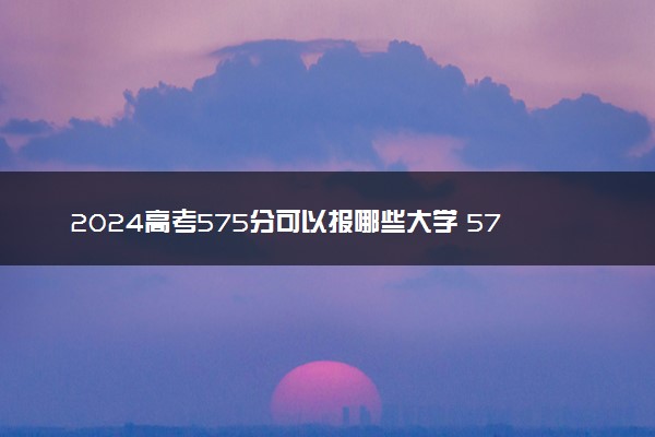 2024高考575分可以报哪些大学 575分左右能上的院校名单