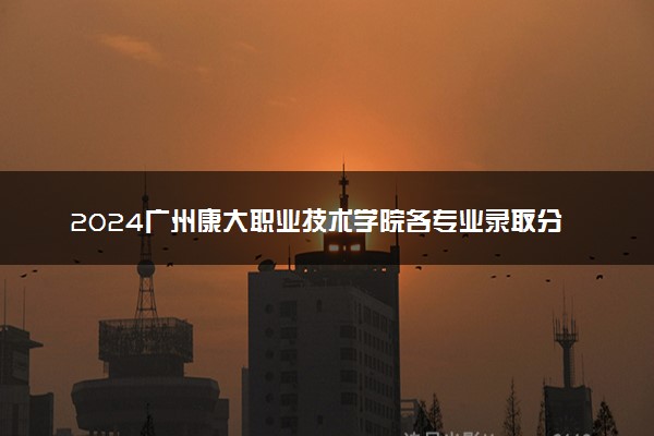 2024广州康大职业技术学院各专业录取分数线及位次 各省录取最低分是多少