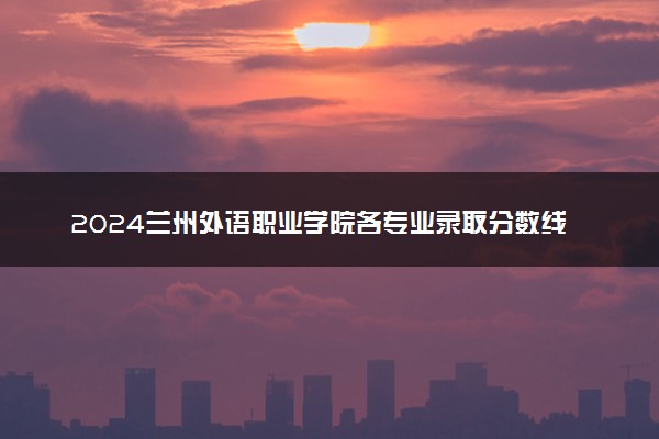 2024兰州外语职业学院各专业录取分数线及位次 各省录取最低分是多少