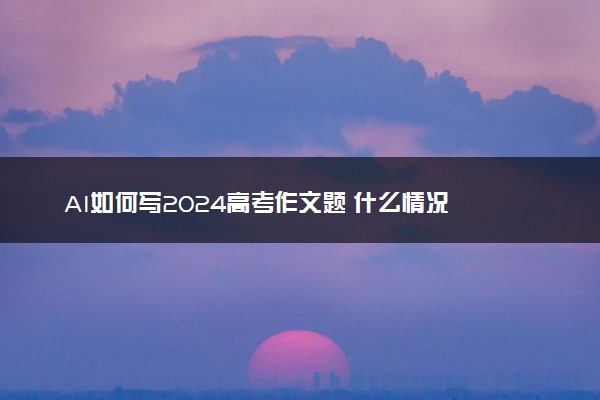 AI如何写2024高考作文题 什么情况