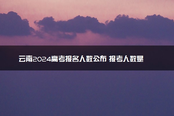 云南2024高考报名人数公布 报考人数是多少