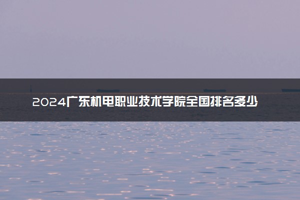 2024广东机电职业技术学院全国排名多少位 最新全国排行榜