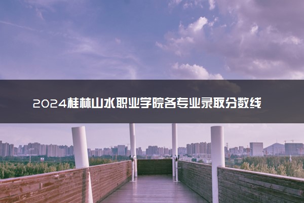 2024桂林山水职业学院各专业录取分数线及位次 各省录取最低分是多少