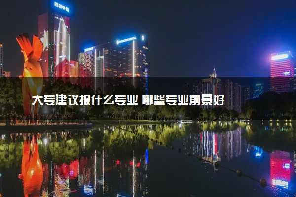 大专建议报什么专业 哪些专业前景好