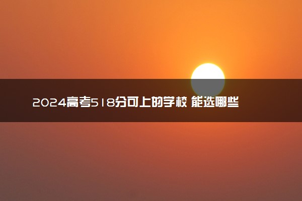 2024高考518分可上的学校 能选哪些好大学