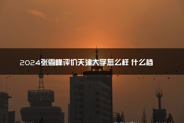 2024张雪峰评价天津大学怎么样 什么档次多少分能上