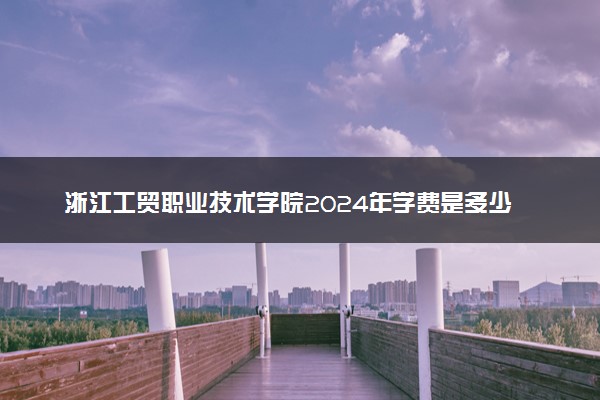 浙江工贸职业技术学院2024年学费是多少及各专业收费标准