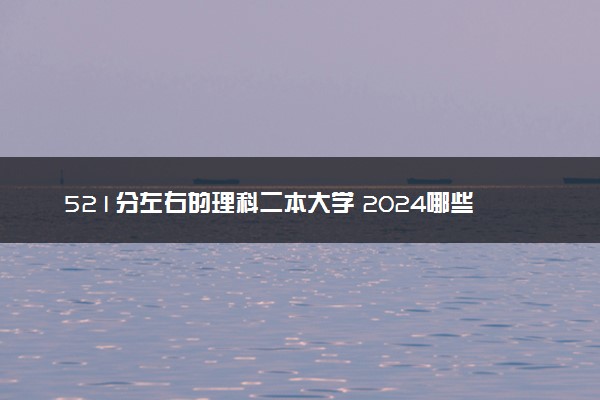 521分左右的理科二本大学 2024哪些值得报考