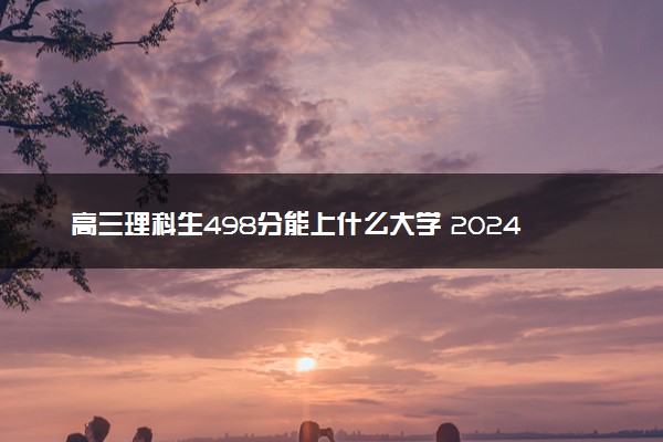 高三理科生498分能上什么大学 2024能报的大学推荐